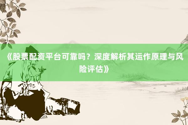 《股票配资平台可靠吗？深度解析其运作原理与风险评估》