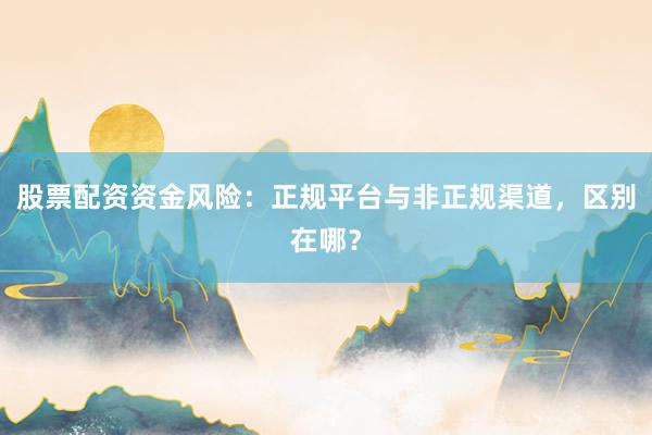 股票配资资金风险：正规平台与非正规渠道，区别在哪？