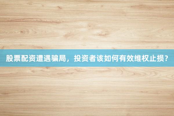 股票配资遭遇骗局，投资者该如何有效维权止损？