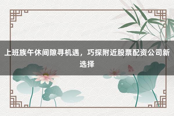 上班族午休间隙寻机遇，巧探附近股票配资公司新选择