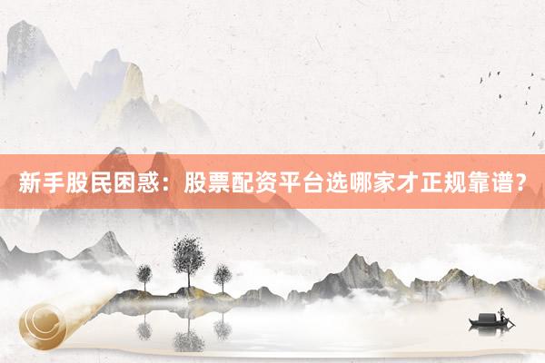 新手股民困惑：股票配资平台选哪家才正规靠谱？