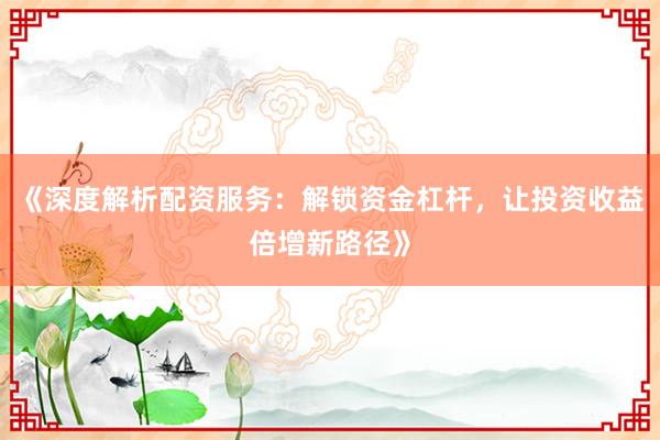《深度解析配资服务：解锁资金杠杆，让投资收益倍增新路径》