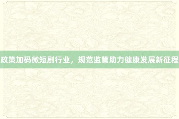 政策加码微短剧行业，规范监管助力健康发展新征程