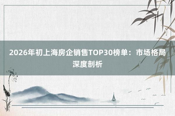2026年初上海房企销售TOP30榜单：市场格局深度剖析