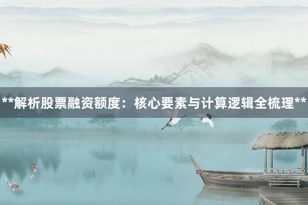 **解析股票融资额度：核心要素与计算逻辑全梳理**