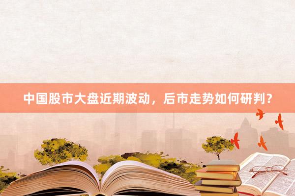 中国股市大盘近期波动，后市走势如何研判？