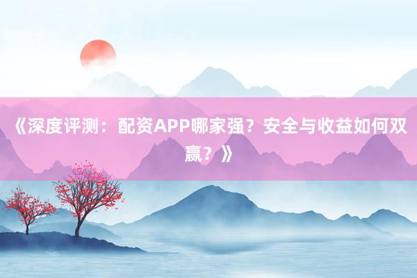 《深度评测：配资APP哪家强？安全与收益如何双赢？》