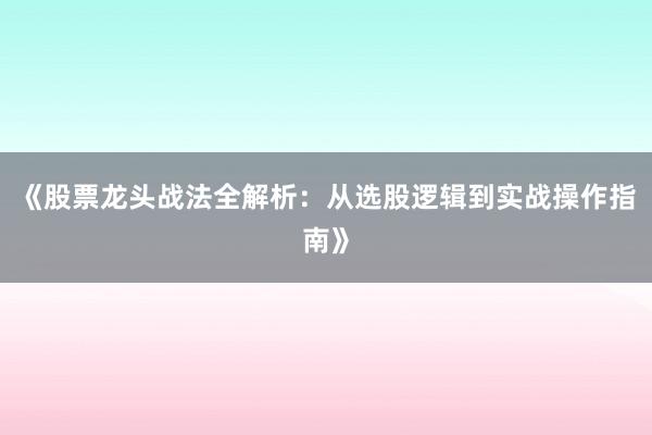 《股票龙头战法全解析：从选股逻辑到实战操作指南》