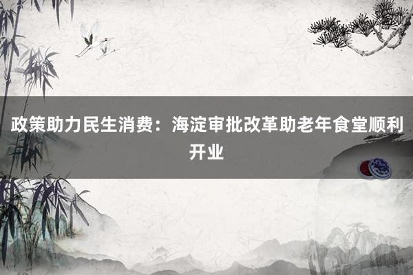 政策助力民生消费：海淀审批改革助老年食堂顺利开业