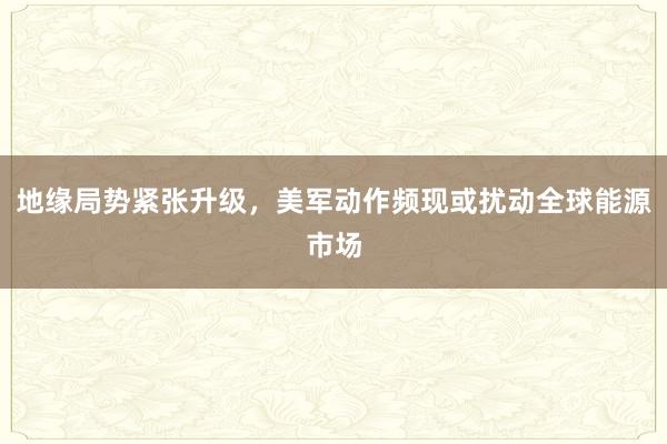 地缘局势紧张升级，美军动作频现或扰动全球能源市场