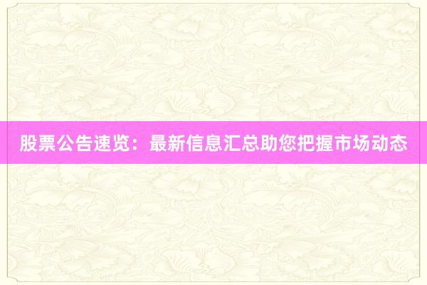 股票公告速览：最新信息汇总助您把握市场动态